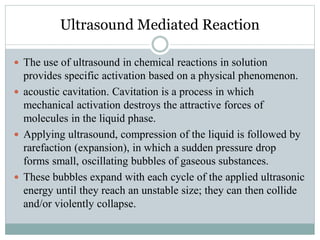 Ultrasound Mediated Reaction
 The use of ultrasound in chemical reactions in solution
provides specific activation based on a physical phenomenon.
 acoustic cavitation. Cavitation is a process in which
mechanical activation destroys the attractive forces of
molecules in the liquid phase.
 Applying ultrasound, compression of the liquid is followed by
rarefaction (expansion), in which a sudden pressure drop
forms small, oscillating bubbles of gaseous substances.
 These bubbles expand with each cycle of the applied ultrasonic
energy until they reach an unstable size; they can then collide
and/or violently collapse.
 