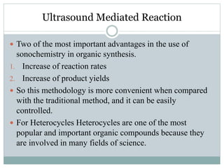Ultrasound Mediated Reaction
 Two of the most important advantages in the use of
sonochemistry in organic synthesis.
1. Increase of reaction rates
2. Increase of product yields
 So this methodology is more convenient when compared
with the traditional method, and it can be easily
controlled.
 For Heterocycles Heterocycles are one of the most
popular and important organic compounds because they
are involved in many fields of science.
 