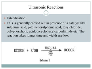 Ultrasonic Reactions
 Esterification:
 This is generally carried out in presence of a catalyst like
sulphuric acid, p-toluenesulphonic acid, tosylchloride,
polyphosphoric acid, dicyclohexylcarbodiimide etc. The
reaction takes longer time and yields are low.
 