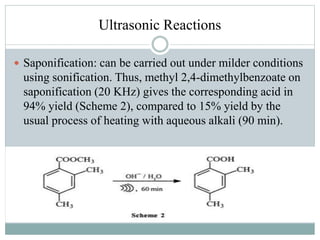 Ultrasonic Reactions
 Saponification: can be carried out under milder conditions
using sonification. Thus, methyl 2,4-dimethylbenzoate on
saponification (20 KHz) gives the corresponding acid in
94% yield (Scheme 2), compared to 15% yield by the
usual process of heating with aqueous alkali (90 min).
 