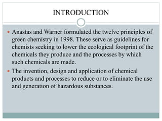 INTRODUCTION
 Anastas and Warner formulated the twelve principles of
green chemistry in 1998. These serve as guidelines for
chemists seeking to lower the ecological footprint of the
chemicals they produce and the processes by which
such chemicals are made.
 The invention, design and application of chemical
products and processes to reduce or to eliminate the use
and generation of hazardous substances.
 
