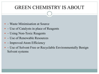 GREEN CHEMISTRY IS ABOUT
 – Waste Minimisation at Source
 – Use of Catalysts in place of Reagents
 – Using Non-Toxic Reagents
 – Use of Renewable Resources
 – Improved Atom Efficiency
 – Use of Solvent Free or Recyclable Environmentally Benign
Solvent systems
 