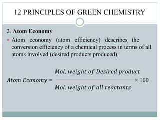 12 PRINCIPLES OF GREEN CHEMISTRY
2. Atom Economy
 Atom economy (atom efficiency) describes the
conversion efficiency of a chemical process in terms of all
atoms involved (desired products produced).
𝑀𝑜𝑙. 𝑤𝑒𝑖𝑔ℎ𝑡 𝑜𝑓 𝐷𝑒𝑠𝑖𝑟𝑒𝑑 𝑝𝑟𝑜𝑑𝑢𝑐𝑡
𝐴𝑡𝑜𝑚 𝐸𝑐𝑜𝑛𝑜𝑚𝑦 = × 100
𝑀𝑜𝑙. 𝑤𝑒𝑖𝑔ℎ𝑡 𝑜𝑓 𝑎𝑙𝑙 𝑟𝑒𝑎𝑐𝑡𝑎𝑛𝑡𝑠
 