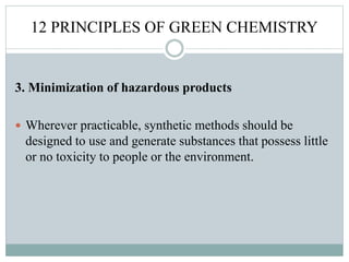 12 PRINCIPLES OF GREEN CHEMISTRY
3. Minimization of hazardous products
 Wherever practicable, synthetic methods should be
designed to use and generate substances that possess little
or no toxicity to people or the environment.
 