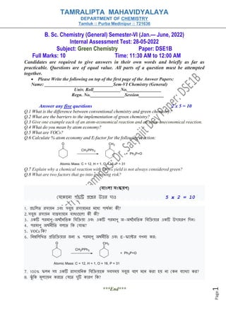 Page
1
B. Sc. Chemistry (General) Semester-VI (Jan.— June, 2022)
Internal Assessment Test: 28-05-2022
Subject: Green Chemistry Paper: DSE1B
Full Marks: 10 Time: 11:30 AM to 12:00 AM
Candidates are required to give answers in their own words and briefly as far as
practicable. Questions are of equal value. All parts of a question must be attempted
together.
• Please Write the following on top of the first page of the Answer Papers:
Name: ______________________________Sem-VI Chemistry (General)
Univ. Roll____________No._______________
Regn. No._______________Session___________
Answer any five questions 2 x 5 = 10
Q.1 What is the difference between conventional chemistry and green chemistry?
Q.2 What are the barriers to the implementation of green chemistry?
Q.3 Give one example each of an atom-economical reaction and an atom-uneconomical reaction.
Q.4 What do you mean by atom economy?
Q.5 What are VOCs?
Q.6 Calculate % atom economy and E-factor for the following reaction:
Q.7 Explain why a chemical reaction with 100% yield is not always considered green?
Q.8 What are two factors that go into assessing risk?
(বাাংলা সাংস্করণ)
যেক োক ো পোাঁচটি প্রকের উত্তর দোও 5 x 2 = 10
1. প্রচলিত রসোয় এবং সবুজ রসোয়ক র মকযে পোর্থ ে ী?
2. সবুজ রসোয় বোস্তবোয়ক বোযোগুকিো ী ী?
3. এ টি পরমোণু-অর্থন লত লবলিয়ো এবং এ টি পরমোণু অ-অর্থন লত লবলিয়োর এ টি উদোহরণ লদ ।
4. পরমোণু অর্থ ীলত বিকত ল যবোঝ?
5. VOCs ল ?
6. ল ম্নলিলিত প্রলতলিয়োর জ ে % পরমোণু অর্থ ীলত এবং E-ফ্েোক্টর গণ ো র:
7. 100% ফ্ি সহ এ টি রোসোয়ল লবলিয়োক সবসময় সবুজ বকি মক রো হয় ো য বেোিেো র?
8. ঝুাঁ ল মূিেোয় রকত যেকত দুটি োরণ ল ?
***End***
TAMRALIPTA MAHAVIDYALAYA
DEPARTMENT OF CHEMISTRY
Tamluk :: Purba Medinipur :: 721636
 
