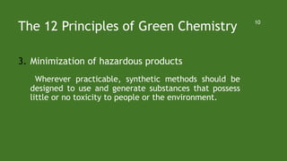The 12 Principles of Green Chemistry
3. Minimization of hazardous products
Wherever practicable, synthetic methods should be
designed to use and generate substances that possess
little or no toxicity to people or the environment.
10
 