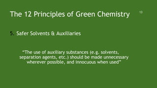 The 12 Principles of Green Chemistry
5. Safer Solvents & Auxiliaries
“The use of auxiliary substances (e.g. solvents,
separation agents, etc.) should be made unnecessary
wherever possible, and innocuous when used”
13
 