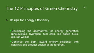 The 12 Principles of Green Chemistry
6. Design for Energy Efficiency
Developing the alternatives for energy generation
(photovoltaic, hydrogen, fuel cells, bio based fuels,
etc.) as well as
Continue the path toward energy efficiency with
catalysis and product design at the forefront.
16
 