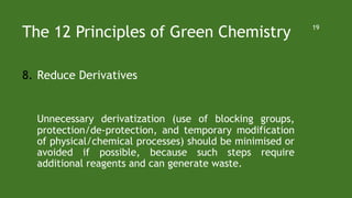 The 12 Principles of Green Chemistry
8. Reduce Derivatives
Unnecessary derivatization (use of blocking groups,
protection/de-protection, and temporary modification
of physical/chemical processes) should be minimised or
avoided if possible, because such steps require
additional reagents and can generate waste.
19
 