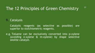 The 12 Principles of Green Chemistry
9. Catalysis
Catalytic reagents (as selective as possible) are
superior to stoichiometric reagents.
e.g. Toluene can be exclusively converted into p-xylene
(avoiding o-xylene & m-xylene) by shape selective
zeolite catalyst.
21
 