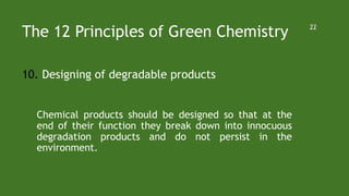 The 12 Principles of Green Chemistry
10. Designing of degradable products
Chemical products should be designed so that at the
end of their function they break down into innocuous
degradation products and do not persist in the
environment.
22
 