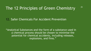 The 12 Principles of Green Chemistry
12. Safer Chemicals For Accident Prevention
“Analytical Substances and the form of a substance used in
a chemical process should be chosen to minimise the
potential for chemical accidents, including releases,
explosions, and fires.”
25
 