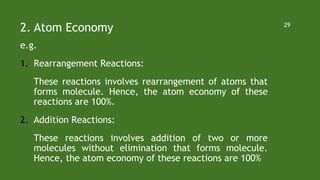 2. Atom Economy
e.g.
1. Rearrangement Reactions:
These reactions involves rearrangement of atoms that
forms molecule. Hence, the atom economy of these
reactions are 100%.
2. Addition Reactions:
These reactions involves addition of two or more
molecules without elimination that forms molecule.
Hence, the atom economy of these reactions are 100%
29
 