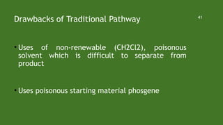 Drawbacks of Traditional Pathway
• Uses of non-renewable (CH2Cl2), poisonous
solvent which is difficult to separate from
product
• Uses poisonous starting material phosgene
41
 