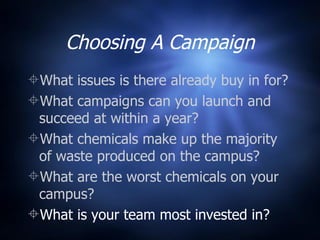 Choosing A Campaign What issues is there already buy in for? What campaigns can you launch and succeed at within a year? What chemicals make up the majority of waste produced on the campus? What are the worst chemicals on your campus? What is your team most invested in? 
