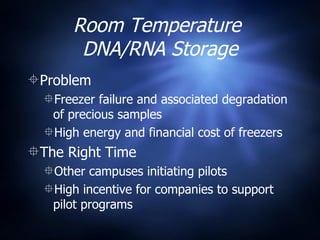Room Temperature  DNA/RNA Storage Problem Freezer failure and associated degradation of precious samples  High energy and financial cost of freezers The Right Time Other campuses initiating pilots High incentive for companies to support pilot programs 