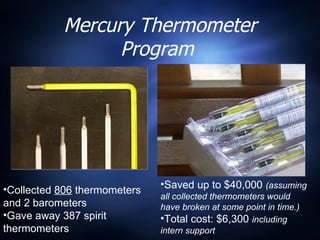 Mercury Thermometer Program  Collected  806  thermometers and 2 barometers Gave away 387 spirit thermometers Saved up to $40,000  (assuming all collected thermometers would have broken at some point in time.) Total cost: $6,300  including intern support 