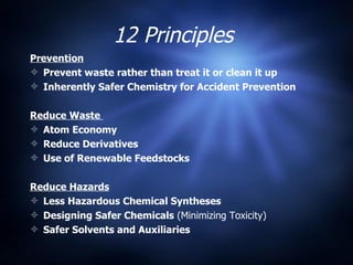 12 Principles  Prevention Prevent waste rather than treat it or clean it up Inherently Safer Chemistry for Accident Prevention Reduce Waste  Atom Economy Reduce Derivatives Use of Renewable Feedstocks   Reduce Hazards Less Hazardous Chemical Syntheses Designing Safer Chemicals  (Minimizing Toxicity) Safer Solvents and Auxiliaries 