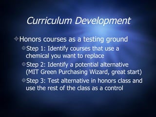 Curriculum Development Honors courses as a testing ground Step 1: Identify courses that use a chemical you want to replace  Step 2: Identify a potential alternative (MIT Green Purchasing Wizard, great start) Step 3: Test alternative in honors class and use the rest of the class as a control 