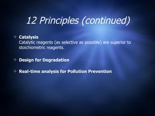 12 Principles (continued) Catalysis Catalytic reagents (as selective as possible) are superior to stoichiometric reagents. Design for Degradation Real-time analysis for Pollution Prevention 