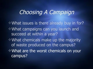 Choosing A Campaign What issues is there already buy in for? What campaigns can you launch and succeed at within a year? What chemicals make up the majority of waste produced on the campus? What are the worst chemicals on your campus? 