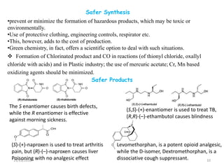 Safer Synthesis
 Formation of Chlorinated product and CO in reactions (of thionyl chloride, oxallyl
chloride with acids) and in Plastic industry; the use of mercuric acetate; Cr, Mn based
oxidizing agents should be minimized.
11/13/2016 10
Safer Products
The S enantiomer causes birth defects,
while the R enantiomer is effective
against morning sickness.
(S,S)-(+)-enantiomer is used to treat TB,
(R,R)-(–)-ethambutol causes blindness
(S)-(+)-naproxen is used to treat arthritis
pain, but (R)-(–)-naproxen causes liver
Poisoning with no analgesic effect
Levomethorphan, is a potent opioid analgesic,
while the D-isomer, Dextromethorphan, is a
dissociative cough suppressant.
•prevent or minimize the formation of hazardous products, which may be toxic or
environmentally.
•Use of protective clothing, engineering controls, respirator etc.
•This, however, adds to the cost of production.
•Green chemistry, in fact, offers a scientific option to deal with such situations.
 