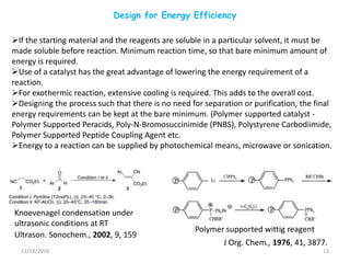 Design for Energy Efficiency
11/13/2016 12
Knoevenagel condensation under
ultrasonic conditions at RT
Ultrason. Sonochem., 2002, 9, 159
If the starting material and the reagents are soluble in a particular solvent, it must be
made soluble before reaction. Minimum reaction time, so that bare minimum amount of
energy is required.
Use of a catalyst has the great advantage of lowering the energy requirement of a
reaction.
For exothermic reaction, extensive cooling is required. This adds to the overall cost.
Designing the process such that there is no need for separation or purification, the final
energy requirements can be kept at the bare minimum. (Polymer supported catalyst -
Polymer Supported Peracids, Poly-N-Bromosuccinimide (PNBS), Polystyrene Carbodiimide,
Polymer Supported Peptide Coupling Agent etc.
Energy to a reaction can be supplied by photochemical means, microwave or sonication.
J Org. Chem., 1976, 41, 3877.
Polymer supported wittig reagent
 