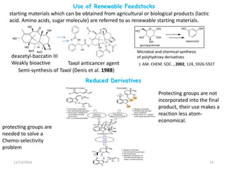 Reduced Derivatives
11/13/2016 13
Use of Renewable Feedstocks
deacetyl-baccatin III
Weakly bioactive Taxol anticancer agent
starting materials which can be obtained from agricultural or biological products (lactic
acid. Amino acids, sugar molecule) are referred to as renewable starting materials.
Semi-synthesis of Taxol (Denis et al. 1988)
Microbial and chemical synthesis
of polyhydroxy derivatives
J. AM. CHEM. SOC. , 2002, 124, 5926-5927
Protecting groups are not
incorporated into the final
product, their use makes a
reaction less atom-
economical.
protecting groups are
needed to solve a
Chemo-selectivity
problem
 