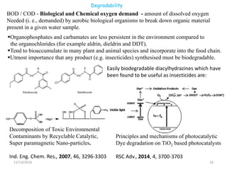 Degradability
11/13/2016 16
BOD / COD - Biological and Chemical oxygen demand - amount of dissolved oxygen
Needed (i. e., demanded) by aerobic biological organisms to break down organic material
present in a given water sample.
Decomposition of Toxic Environmental
Contaminants by Recyclable Catalytic,
Super paramagnetic Nano-particles.
Ind. Eng. Chem. Res., 2007, 46, 3296-3303
Principles and mechanisms of photocatalytic
Dye degradation on TiO2 based photocatalysts
RSC Adv., 2014, 4, 3700-3703
Organophosphates and carbamates are less persistent in the environment compared to
the organochlorides (for example aldrin, dieldrin and DDT).
Tend to bioaccumulate in many plant and animal species and incorporate into the food chain.
Utmost importance that any product (e.g. insecticides) synthesised must be biodegradable.
Easily biodegradable diacylhydrazines which have
been found to be useful as insecticides are:
 