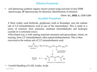Pollution Prevention
• self optimizing synthetic organic reactor system using real-time in-line NMR
spectroscopy, IR Spectroscopy for detection, Identification, Evaluation.
11/13/2016 17
Chem. Sci., 2015, 6, 1258-1264
Accident Prevention
 Most widely used herbicide, glyphosate (sold as Roundup), uses the sodium
salt of 2,2'-iminodiethanoic acid as one of the intermediates. This is made in a
series of reactions from ammonia, methanal (formaldehyde) and hydrogen
cyanide (it is extremely toxic).
Developed way is with starting materials ammonia and epoxyethane, which, on
reacting, form 2,2'-iminodiethanol, often named diethanolamine. This is then
converted to the sodium salt of 2,2'-iminodiethanoic acid:
• Careful Handling of LAH, Azides, Acids
 