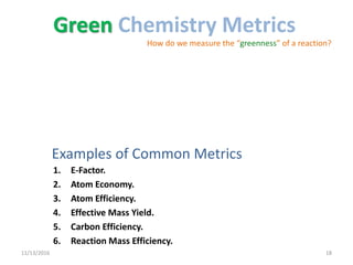 Examples of Common Metrics
1. E-Factor.
2. Atom Economy.
3. Atom Efficiency.
4. Effective Mass Yield.
5. Carbon Efficiency.
6. Reaction Mass Efficiency.
11/13/2016 18
Green Chemistry Metrics
How do we measure the “greenness” of a reaction?
 