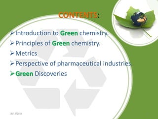 CONTENTS:
Introduction to Green chemistry.
Principles of Green chemistry.
Metrics
Perspective of pharmaceutical industries.
Green Discoveries
11/13/2016 2
 