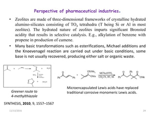 Perspective of pharmaceutical industries.
• Zeolites are made of three-dimensional frameworks of crystalline hydrated
alumino-silicates consisting of TO4 tetrahedra (T being Si or Al in most
zeolites). The hydrated nature of zeolites imparts significant Bronsted
acidity that results in selective catalysis. E.g., alkylation of benzene with
propene in production of cumene.
• Many basic transformations such as esterifications, Michael additions and
the Knoevenagel reaction are carried out under basic conditions, some
base is not usually recovered, producing either salt or organic waste.
11/13/2016 24
Greener route to
4-methylthiazole
SYNTHESIS, 2010, 9, 1557–1567
Microencapsulated Lewis acids have replaced
traditional corrosive monomeric Lewis acids.
 