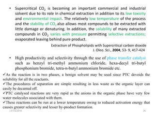 • Supercritical CO2 is becoming an important commercial and industrial
solvent due to its role in chemical extraction in addition to its low toxicity
and environmental impact. The relatively low temperature of the process
and the stability of CO2 also allows most compounds to be extracted with
little damage or denaturing. In addition, the solubility of many extracted
compounds in CO2 varies with pressure permitting selective extractions;
evaporated leaving behind pure product.
• High productivity and selectivity through the use of phase transfer catalyst
such as benzyl tri-methyl ammonium chloride, hexa-decyl tri-butyl
phosphonium bromide, tetra-n-butyl ammonium bromide etc.
11/13/2016 26
Extraction of Phospholipids with Supercritical carbon dioxide
J. Oleo. Sci., 2004, 53- 9, 417-424
As the reaction is in two phases, a benign solvent may be used since PTC devoids the
solubility for all the reactants.
The procedures of separation are simple resulting in less waste as the organic layer can
easily be decanted off.
PTC catalysed reactions are very rapid as the anions in the organic phase have very few
water molecules associated with them.
These reactions can be run at a lower temperature owing to reduced activation energy that
causes greater selectivity and lesser by-product formation.
 