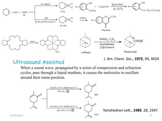 11/13/2016 27
J. Am. Chem. Soc., 1972, 94, 4024
When a sound wave, propagated by a series of compression and refraction
cycles, pass through a liquid medium, it causes the molecules to oscillate
around their mean position.
Ultrasound Assisted
Tetrahedron Lett., 1989, 28, 2347
 
