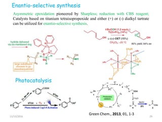 11/13/2016 29
Asymmetric epoxidation pioneered by Sharpless; reduction with CBS reagent;
Catalysts based on titanium tetraisopropoxide and either (+) or (-) dialkyl tartrate
can be utilized for enantio-selective synthesis.
Photocatalysis
Green Chem., 2013, 01, 1-3
Enantio-selective synthesis
 