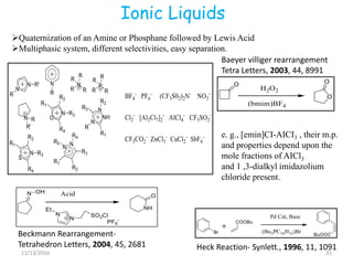 Ionic Liquids
11/13/2016 31
Quaternization of an Amine or Phosphane followed by Lewis Acid
Multiphasic system, different selectivities, easy separation.
Heck Reaction- Synlett., 1996, 11, 1091
Beckmann Rearrangement-
Tetrahedron Letters, 2004, 45, 2681
Baeyer villiger rearrangement
Tetra Letters, 2003, 44, 8991
e. g., [emin]CI-AICI3 , their m.p.
and properties depend upon the
mole fractions of AICl3
and 1 ,3-dialkyl imidazolium
chloride present.
 