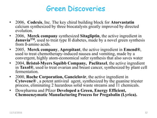 Green Discoveries
• 2006, Codexis, Inc. The key chiral building block for Atorvastatin
calcium synthesized by three biocatalysts greatly improved by directed
evolution.
• 2006, Merck company synthesized Sitagliptin, the active ingredient in
JanuviaTM, used to treat type II diabetes, made by a novel green synthesis
from ß-amino acids.
• 2005, Merck company, Aprepitant, the active ingredient in Emend®,
used to treat chemotherapy-induced nausea and vomiting, made by a
convergent, highly atom-economical safer synthesis that also saves water
• 2004, Bristol-Myers Squibb Company, Paclitaxel, the active ingredient
in Taxol®, used to treat ovarian and breast cancer, synthesized by plant cell
fermentation.
• 2000, Roche Corporation, Ganciclovir, the active ingredient in
Cytovene® , a potent antiviral agent, synthesized by the guanine triester
process, eliminating 2 hazardous solid waste streams and 11 chemicals.
• Dowpharma and Pfizer Developed a Green, Energy Efficient,
Chemoenzymatic Manufacturing Process for Pregabalin (Lyrica).
11/13/2016 32
 