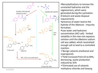 11/13/2016 38
Recrystallizations to remove the
unreacted hydrazine and the
regioisomers, which were
generated during the cyclization.
# Solvent and waste disposal
requirements
presence of water lead to the
hydrate of the diketone - Impurity
formation.
Low water and hydrazine
concentration (HCl salt) - limited
solubility in the now non-aqueous
solution until the diketone sodium
salt was added, which neutralized
enough salt to lead to a controlled
reaction.
Benign solvents (methanol and
isopropanol).
Yield increased from 63 to 84%,
decreasing, waste production
reduced by 35%
Eliminated use of solvents
methylene chloride and hexane.
 