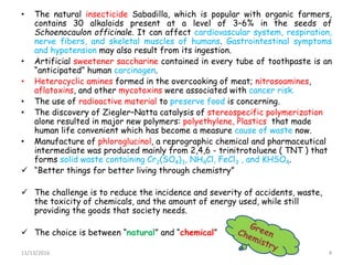 • The natural insecticide Sabadilla, which is popular with organic farmers,
contains 30 alkaloids present at a level of 3–6% in the seeds of
Schoenocaulon officinale. It can affect cardiovascular system, respiration,
nerve fibers, and skeletal muscles of humans. Gastrointestinal symptoms
and hypotension may also result from its ingestion.
• Artificial sweetener saccharine contained in every tube of toothpaste is an
“anticipated” human carcinogen.
• Heterocyclic amines formed in the overcooking of meat; nitrosoamines,
aflatoxins, and other mycotoxins were associated with cancer risk.
• The use of radioactive material to preserve food is concerning.
• The discovery of Ziegler–Natta catalysis of stereospecific polymerization
alone resulted in major new polymers: polyethylene, Plastics that made
human life convenient which has become a measure cause of waste now.
• Manufacture of phloroglucinol, a reprographic chemical and pharmaceutical
intermediate was produced mainly from 2,4,6 - trinitrotoluene ( TNT ) that
forms solid waste containing Cr2(SO4)3, NH4Cl, FeCl3 , and KHSO4.
 “Better things for better living through chemistry”
 The challenge is to reduce the incidence and severity of accidents, waste,
the toxicity of chemicals, and the amount of energy used, while still
providing the goods that society needs.
 The choice is between “natural” and “chemical”
11/13/2016 4
 