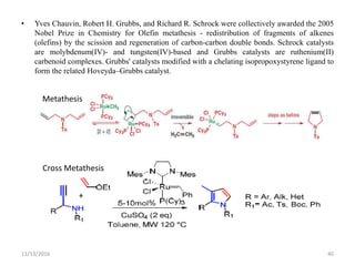 • Yves Chauvin, Robert H. Grubbs, and Richard R. Schrock were collectively awarded the 2005
Nobel Prize in Chemistry for Olefin metathesis - redistribution of fragments of alkenes
(olefins) by the scission and regeneration of carbon-carbon double bonds. Schrock catalysts
are molybdenum(IV)- and tungsten(IV)-based and Grubbs catalysts are ruthenium(II)
carbenoid complexes. Grubbs' catalysts modified with a chelating isopropoxystyrene ligand to
form the related Hoveyda–Grubbs catalyst.
11/13/2016 40
Metathesis
Cross Metathesis
 
