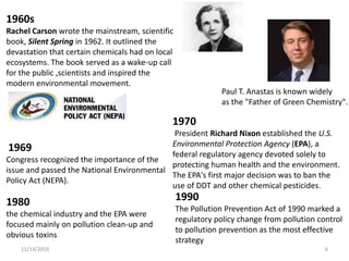 11/13/2016 611/13/2016 6
1960s
Rachel Carson wrote the mainstream, scientific
book, Silent Spring in 1962. It outlined the
devastation that certain chemicals had on local
ecosystems. The book served as a wake-up call
for the public ,scientists and inspired the
modern environmental movement.
1970
President Richard Nixon established the U.S.
Environmental Protection Agency (EPA), a
federal regulatory agency devoted solely to
protecting human health and the environment.
The EPA's first major decision was to ban the
use of DDT and other chemical pesticides.
1990
The Pollution Prevention Act of 1990 marked a
regulatory policy change from pollution control
to pollution prevention as the most effective
strategy
1980
the chemical industry and the EPA were
focused mainly on pollution clean-up and
obvious toxins
1969
Congress recognized the importance of the
issue and passed the National Environmental
Policy Act (NEPA).
Paul T. Anastas is known widely
as the "Father of Green Chemistry".
 