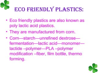 ECO FRIENDLY PLASTICS:
• Eco friendly plastics are also known as
  poly lactic acid plastics.
• They are manufactured from corn.
• Corn—starch—unrefined dextrose—
  fermentation—lactic acid—monomer—
  lactide –polymer—PLA –polymer
  modification –fiber, film bottle, thermo
  forming.
 