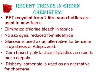 RECENT TRENDS IN GREEN
            CHEMISTRY:
• PET recycled from 2 litre soda bottles are
  used in new fleece.
• Eliminated chlorine bleach in fabrics
• No azo dyes, reduced formaldehyde
• Glucose is used as an alternative for benzene
  in synthesis of Adepic acid.
• Corn based poly lacticacid plastics ae used to
  make carpets.
• Diphenyl carbonate is used as an alternative
  for phosgene.
 