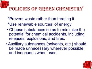 POLICIES OF GREEN CHEMISTRY
  *Prevent waste rather than treating it
  *Use renewable sources of energy
 • Choose substances so as to minimize the
   potential for chemical accidents, including
   releases, explosions, and fires.
• Auxiliary substances (solvents, etc.) should
   be made unnecessary wherever possible
   and innocuous when used.
 