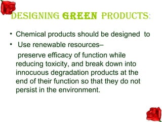 DESIGNING GREEN PRODUCTS:
• Chemical products should be designed to
• Use renewable resources–
   preserve efficacy of function while
  reducing toxicity, and break down into
  innocuous degradation products at the
  end of their function so that they do not
  persist in the environment.
 