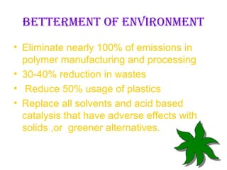 BETTERMENT OF ENVIRONMENT
• Eliminate nearly 100% of emissions in
  polymer manufacturing and processing
• 30-40% reduction in wastes
• Reduce 50% usage of plastics
• Replace all solvents and acid based
  catalysis that have adverse effects with
  solids ,or greener alternatives.
 