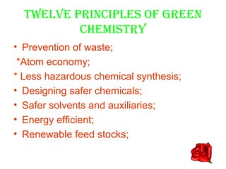 TWELVE PRINCIPLES OF GREEN
          CHEMISTRY
• Prevention of waste;
 *Atom economy;
* Less hazardous chemical synthesis;
• Designing safer chemicals;
• Safer solvents and auxiliaries;
• Energy efficient;
• Renewable feed stocks;
 