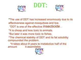 DDT:
 *The use of DDT has increased enormously due to its
 effectiveness against mosquitoes and lice.
  *DDT is one of the effective insecticide .
 *It is cheap and less toxic to animals.
 *But later it was more toxic to fishes.
 *The chemical stability of DDT and its fat solubility
compounded the problem.
   *It takes about 8 years to metabolize half of the
amount          it assimilates.
 