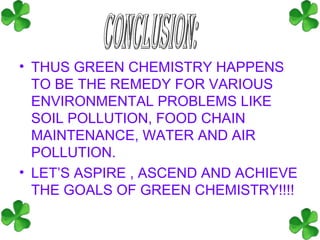 • THUS GREEN CHEMISTRY HAPPENS
  TO BE THE REMEDY FOR VARIOUS
  ENVIRONMENTAL PROBLEMS LIKE
  SOIL POLLUTION, FOOD CHAIN
  MAINTENANCE, WATER AND AIR
  POLLUTION.
• LET’S ASPIRE , ASCEND AND ACHIEVE
  THE GOALS OF GREEN CHEMISTRY!!!!
 